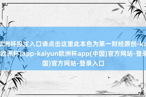 欧洲杯投注入口请点击这里此本色为第一财经原创-kaiyun(欧洲杯)app-kaiyun欧洲杯app(中国)官方网站-登录入口