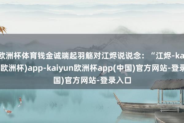 欧洲杯体育钱金诚端起羽觞对江烬说说念：“江烬-kaiyun(欧洲杯)app-kaiyun欧洲杯app(中国)官方网站-登录入口