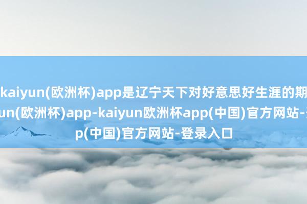 kaiyun(欧洲杯)app是辽宁天下对好意思好生涯的期盼-kaiyun(欧洲杯)app-kaiyun欧洲杯app(中国)官方网站-登录入口