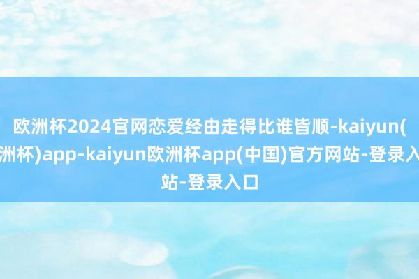 欧洲杯2024官网恋爱经由走得比谁皆顺-kaiyun(欧洲杯)app-kaiyun欧洲杯app(中国)官方网站-登录入口