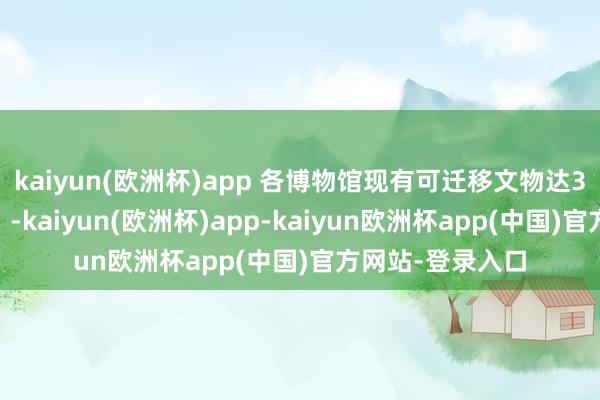 kaiyun(欧洲杯)app 各博物馆现有可迁移文物达320余万件（套）-kaiyun(欧洲杯)app-kaiyun欧洲杯app(中国)官方网站-登录入口
