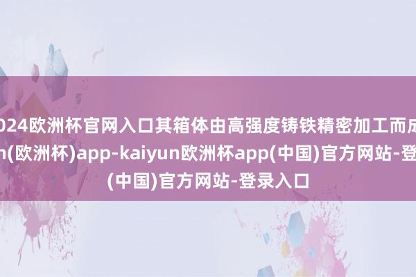 2024欧洲杯官网入口其箱体由高强度铸铁精密加工而成-kaiyun(欧洲杯)app-kaiyun欧洲杯app(中国)官方网站-登录入口