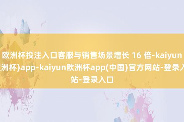 欧洲杯投注入口客服与销售场景增长 16 倍-kaiyun(欧洲杯)app-kaiyun欧洲杯app(中国)官方网站-登录入口