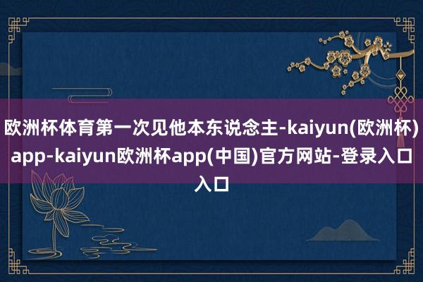 欧洲杯体育第一次见他本东说念主-kaiyun(欧洲杯)app-kaiyun欧洲杯app(中国)官方网站-登录入口