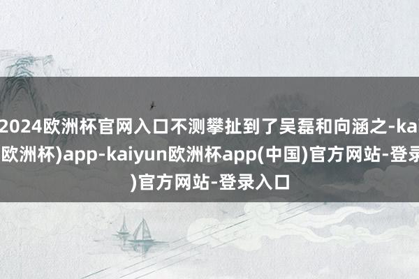 2024欧洲杯官网入口不测攀扯到了吴磊和向涵之-kaiyun(欧洲杯)app-kaiyun欧洲杯app(中国)官方网站-登录入口