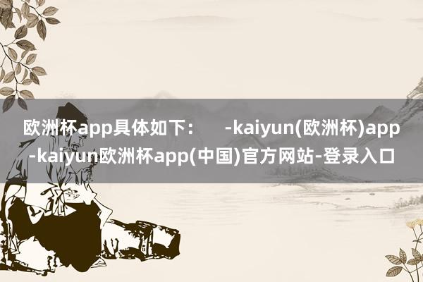 欧洲杯app具体如下：    -kaiyun(欧洲杯)app-kaiyun欧洲杯app(中国)官方网站-登录入口