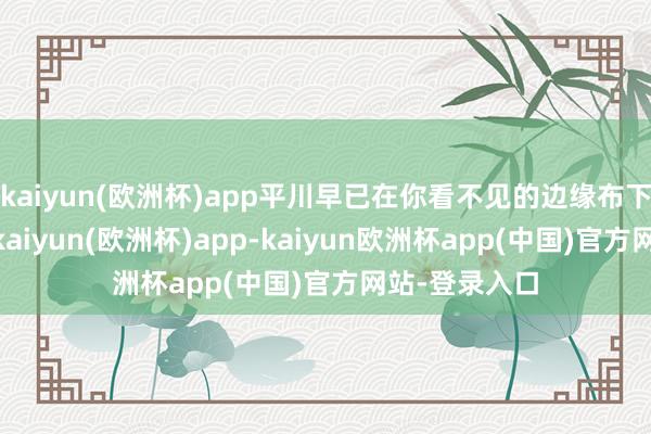 kaiyun(欧洲杯)app平川早已在你看不见的边缘布下云罗天网”-kaiyun(欧洲杯)app-kaiyun欧洲杯app(中国)官方网站-登录入口