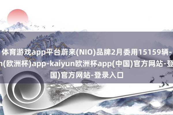 体育游戏app平台蔚来(NIO)品牌2月委用15159辆-kaiyun(欧洲杯)app-kaiyun欧洲杯app(中国)官方网站-登录入口