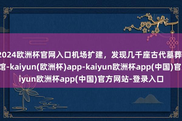 2024欧洲杯官网入口机场扩建，发现几千座古代墓葬！原地开了家博物馆-kaiyun(欧洲杯)app-kaiyun欧洲杯app(中国)官方网站-登录入口