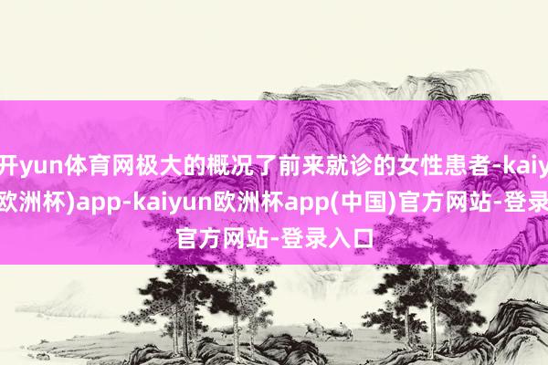 开yun体育网极大的概况了前来就诊的女性患者-kaiyun(欧洲杯)app-kaiyun欧洲杯app(中国)官方网站-登录入口