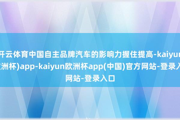 开云体育中国自主品牌汽车的影响力握住提高-kaiyun(欧洲杯)app-kaiyun欧洲杯app(中国)官方网站-登录入口