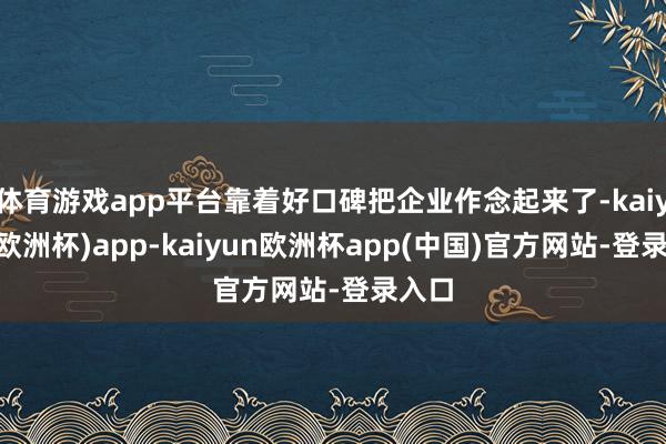 体育游戏app平台靠着好口碑把企业作念起来了-kaiyun(欧洲杯)app-kaiyun欧洲杯app(中国)官方网站-登录入口
