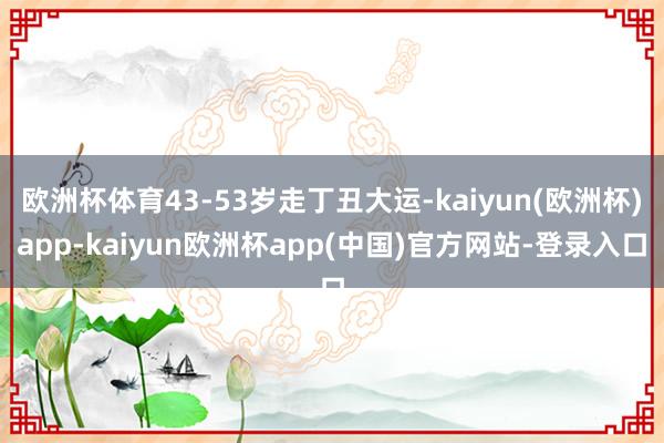 欧洲杯体育43-53岁走丁丑大运-kaiyun(欧洲杯)app-kaiyun欧洲杯app(中国)官方网站-登录入口