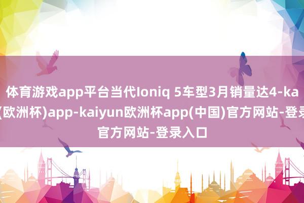 体育游戏app平台当代Ioniq 5车型3月销量达4-kaiyun(欧洲杯)app-kaiyun欧洲杯app(中国)官方网站-登录入口