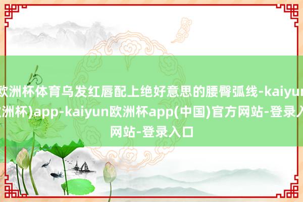 欧洲杯体育乌发红唇配上绝好意思的腰臀弧线-kaiyun(欧洲杯)app-kaiyun欧洲杯app(中国)官方网站-登录入口