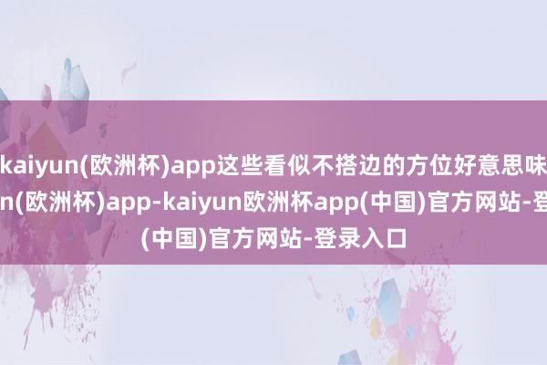 kaiyun(欧洲杯)app这些看似不搭边的方位好意思味-kaiyun(欧洲杯)app-kaiyun欧洲杯app(中国)官方网站-登录入口