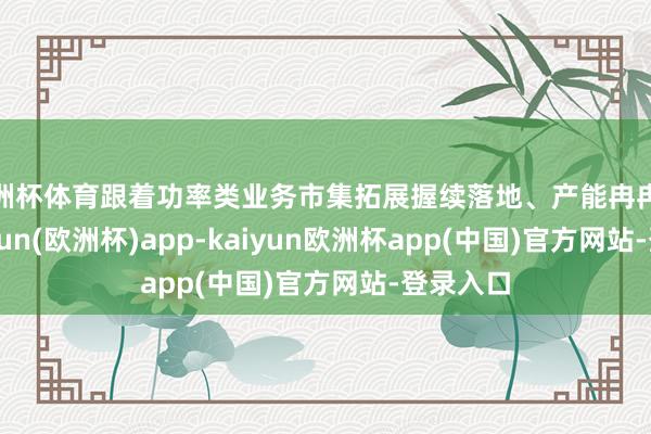 欧洲杯体育跟着功率类业务市集拓展握续落地、产能冉冉放量-kaiyun(欧洲杯)app-kaiyun欧洲杯app(中国)官方网站-登录入口