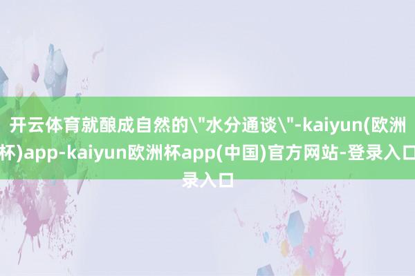 开云体育就酿成自然的＂水分通谈＂-kaiyun(欧洲杯)app-kaiyun欧洲杯app(中国)官方网站-登录入口