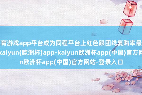 体育游戏app平台成为同程平台上红色跟团线复购率最高的群体之一-kaiyun(欧洲杯)app-kaiyun欧洲杯app(中国)官方网站-登录入口