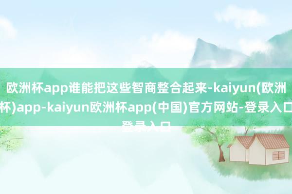 欧洲杯app谁能把这些智商整合起来-kaiyun(欧洲杯)app-kaiyun欧洲杯app(中国)官方网站-登录入口