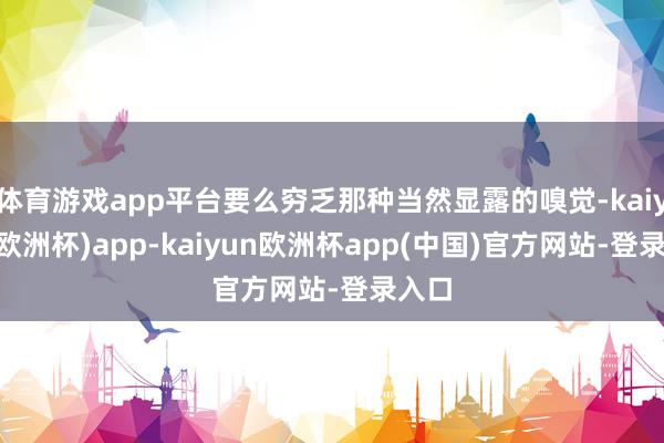体育游戏app平台要么穷乏那种当然显露的嗅觉-kaiyun(欧洲杯)app-kaiyun欧洲杯app(中国)官方网站-登录入口