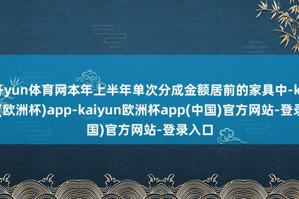 开yun体育网本年上半年单次分成金额居前的家具中-kaiyun(欧洲杯)app-kaiyun欧洲杯app(中国)官方网站-登录入口
