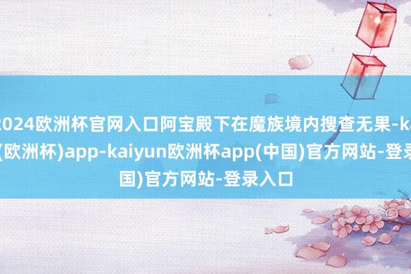 2024欧洲杯官网入口阿宝殿下在魔族境内搜查无果-kaiyun(欧洲杯)app-kaiyun欧洲杯app(中国)官方网站-登录入口
