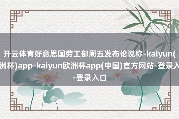 开云体育　　好意思国劳工部周五发布论说称-kaiyun(欧洲杯)app-kaiyun欧洲杯app(中国)官方网站-登录入口