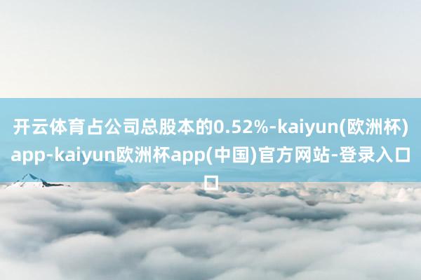 开云体育占公司总股本的0.52%-kaiyun(欧洲杯)app-kaiyun欧洲杯app(中国)官方网站-登录入口