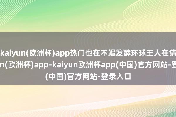 kaiyun(欧洲杯)app热门也在不竭发酵环球王人在猜-kaiyun(欧洲杯)app-kaiyun欧洲杯app(中国)官方网站-登录入口