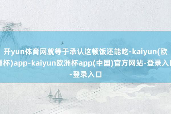 开yun体育网就等于承认这顿饭还能吃-kaiyun(欧洲杯)app-kaiyun欧洲杯app(中国)官方网站-登录入口