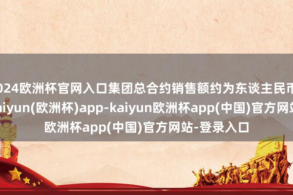 2024欧洲杯官网入口集团总合约销售额约为东谈主民币3.02亿元-kaiyun(欧洲杯)app-kaiyun欧洲杯app(中国)官方网站-登录入口
