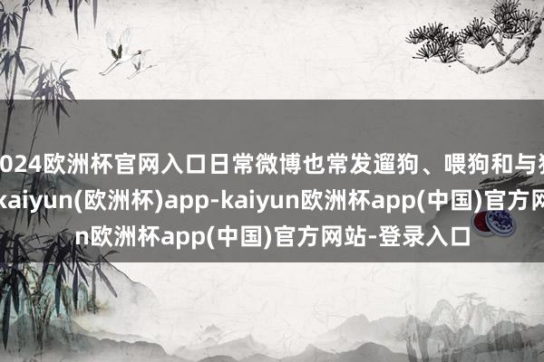 2024欧洲杯官网入口日常微博也常发遛狗、喂狗和与狗合影的现实-kaiyun(欧洲杯)app-kaiyun欧洲杯app(中国)官方网站-登录入口