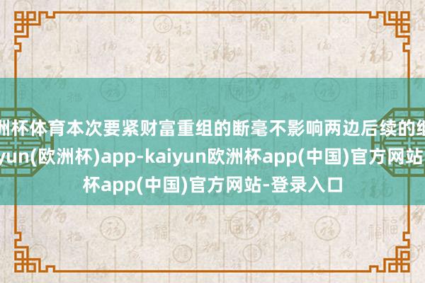 欧洲杯体育本次要紧财富重组的断毫不影响两边后续的继续调和-kaiyun(欧洲杯)app-kaiyun欧洲杯app(中国)官方网站-登录入口