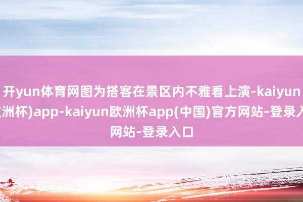 开yun体育网图为搭客在景区内不雅看上演-kaiyun(欧洲杯)app-kaiyun欧洲杯app(中国)官方网站-登录入口