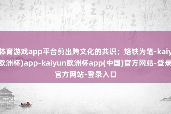 体育游戏app平台剪出跨文化的共识；烙铁为笔-kaiyun(欧洲杯)app-kaiyun欧洲杯app(中国)官方网站-登录入口